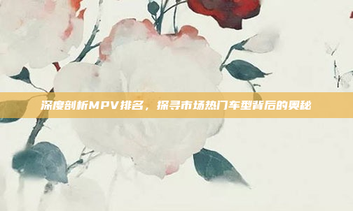 深度剖析MPV排名，探寻市场热门车型背后的奥秘