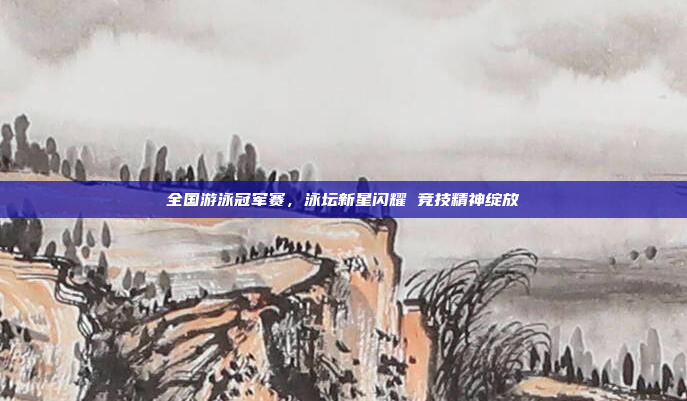 全国游泳冠军赛，泳坛新星闪耀 竞技精神绽放