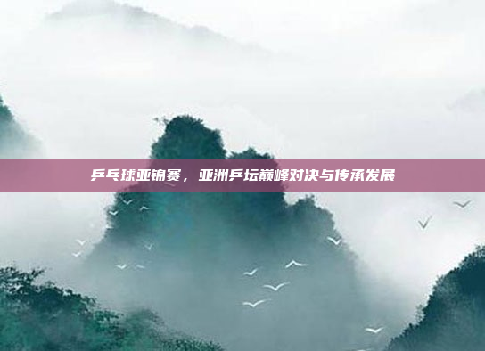 乒乓球亚锦赛，亚洲乒坛巅峰对决与传承发展