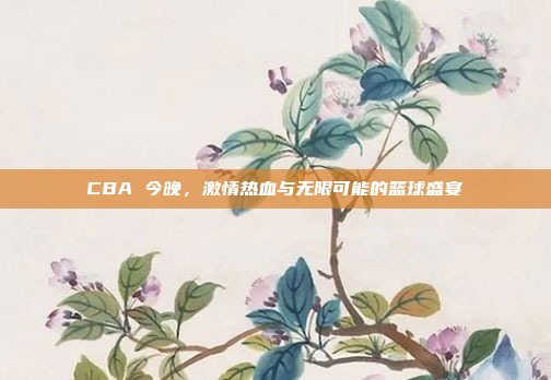 CBA 今晚，激情热血与无限可能的篮球盛宴