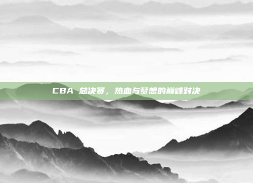 CBA 总决赛，热血与梦想的巅峰对决