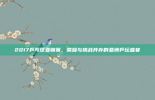 2017乒乓球亚锦赛，荣耀与挑战并存的亚洲乒坛盛宴