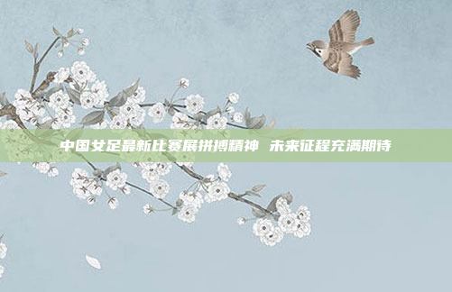 中国女足最新比赛展拼搏精神 未来征程充满期待