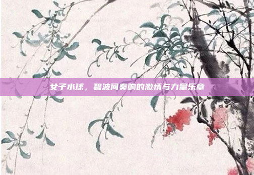 女子水球，碧波间奏响的激情与力量乐章
