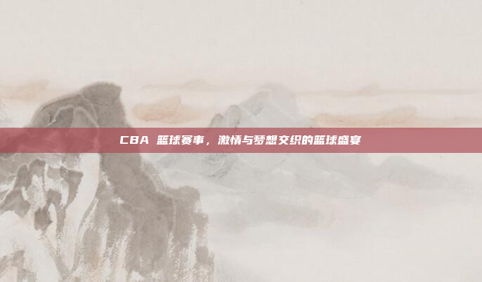 CBA 篮球赛事，激情与梦想交织的篮球盛宴