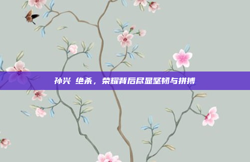 孙兴慜绝杀，荣耀背后尽显坚韧与拼搏