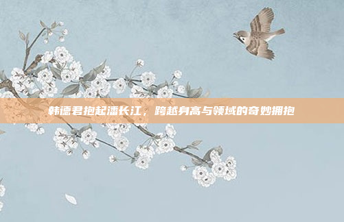 韩德君抱起潘长江，跨越身高与领域的奇妙拥抱