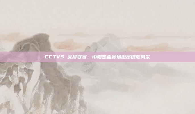 CCTV5 女排联赛，巾帼热血赛场激昂绽放风采