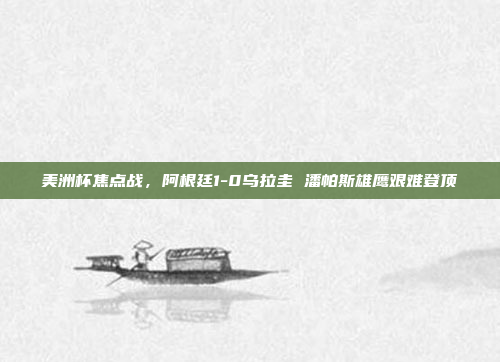 美洲杯焦点战，阿根廷1-0乌拉圭 潘帕斯雄鹰艰难登顶