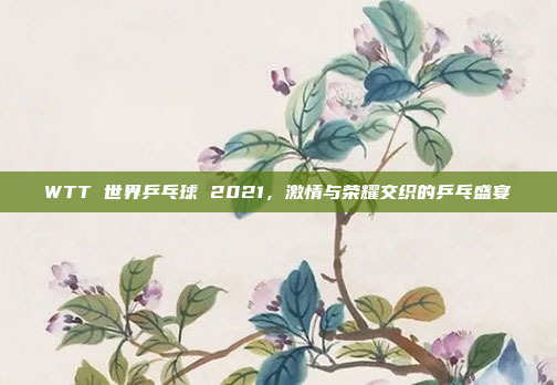 WTT 世界乒乓球 2021，激情与荣耀交织的乒乓盛宴