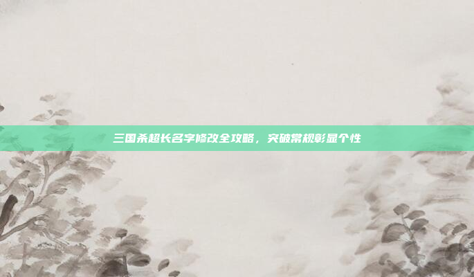 三国杀超长名字修改全攻略，突破常规彰显个性