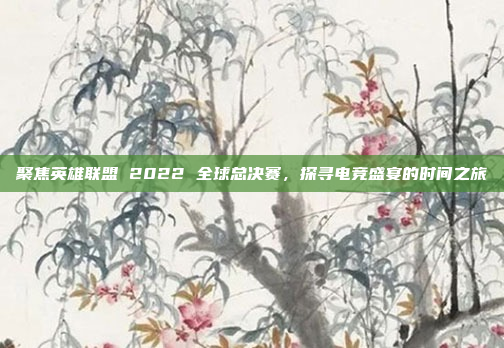 聚焦英雄联盟 2022 全球总决赛，探寻电竞盛宴的时间之旅