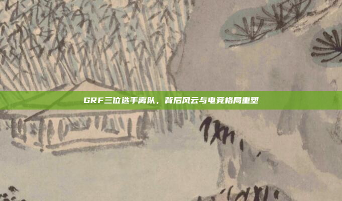 GRF三位选手离队，背后风云与电竞格局重塑