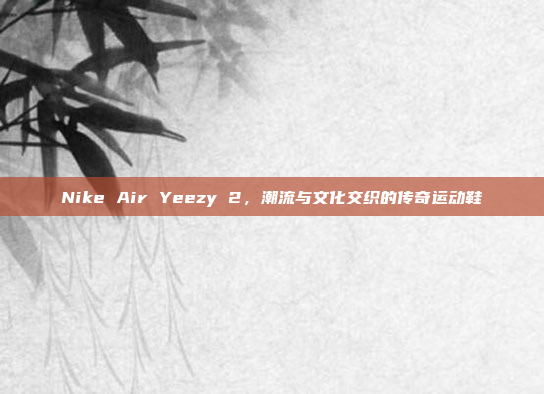 Nike Air Yeezy 2，潮流与文化交织的传奇运动鞋