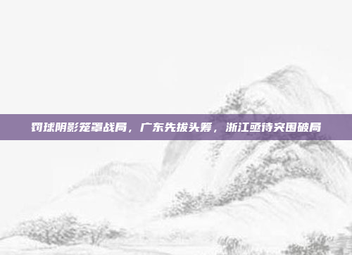 罚球阴影笼罩战局，广东先拔头筹，浙江亟待突围破局