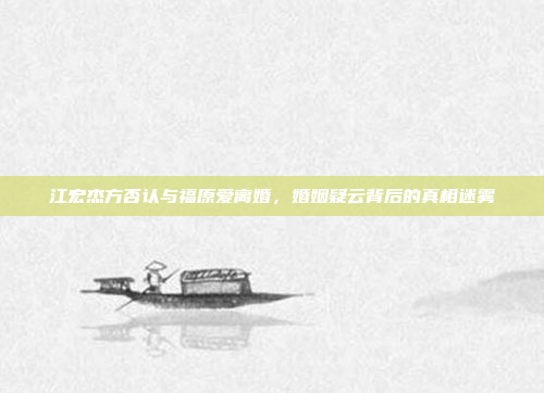 江宏杰方否认与福原爱离婚，婚姻疑云背后的真相迷雾