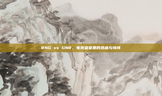 RNG vs GNR，电竞盛宴里的热血与情怀
