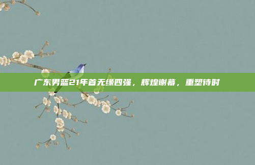 广东男篮21年首无缘四强,辉煌谢幕,重塑待时