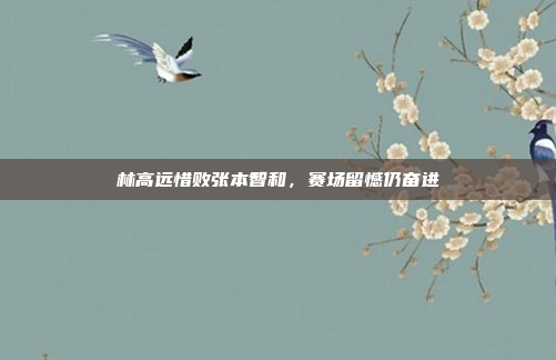 林高远惜败张本智和，赛场留憾仍奋进