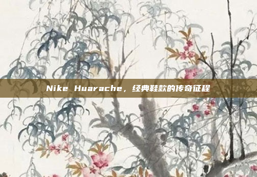 Nike Huarache，经典鞋款的传奇征程