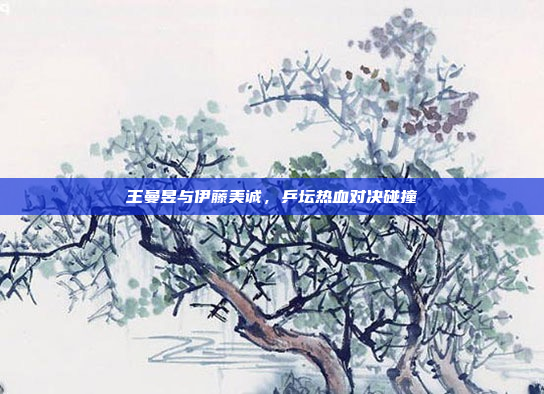 王曼昱与伊藤美诚，乒坛热血对决碰撞