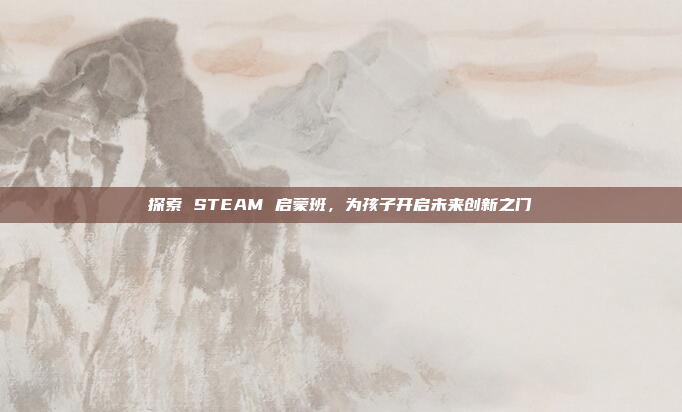 探索 STEAM 启蒙班，为孩子开启未来创新之门