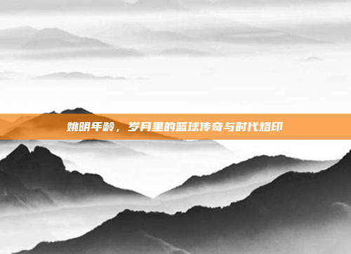 姚明年龄，岁月里的篮球传奇与时代烙印