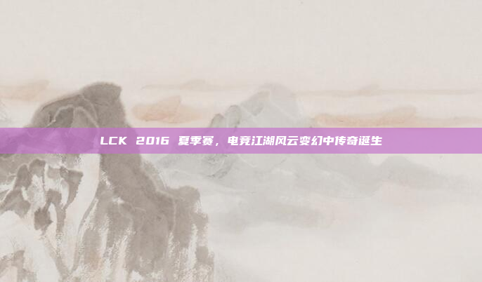 LCK 2016 夏季赛，电竞江湖风云变幻中传奇诞生