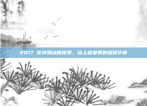 2017 花样滑冰世锦赛，冰上盛宴奏响璀璨华章