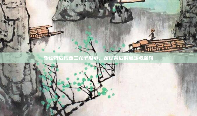 输沙特后梅西二儿子泪水，足球背后的温暖与坚韧