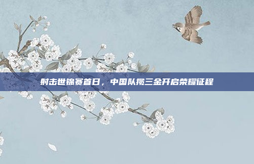 射击世锦赛首日，中国队揽三金开启荣耀征程