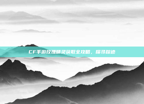 CF手游玫瑰精灵获取全攻略,探寻踪迹