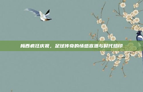 梅西疯狂庆祝，足球传奇的情感宣泄与时代烙印