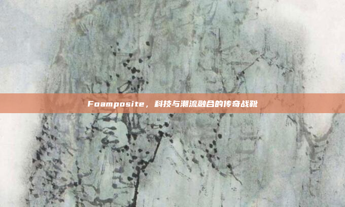 Foamposite，科技与潮流融合的传奇战靴