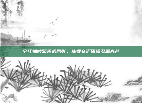 全红婵被邓超求合影，体娱交汇闪耀多重光芒