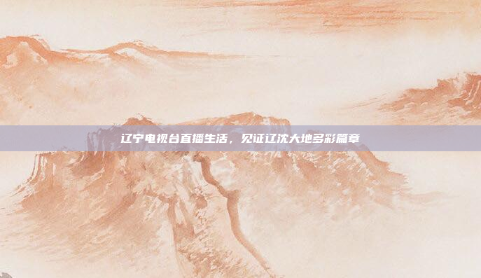 辽宁电视台直播生活，见证辽沈大地多彩篇章