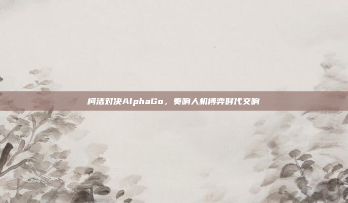 柯洁对决AlphaGo，奏响人机博弈时代交响