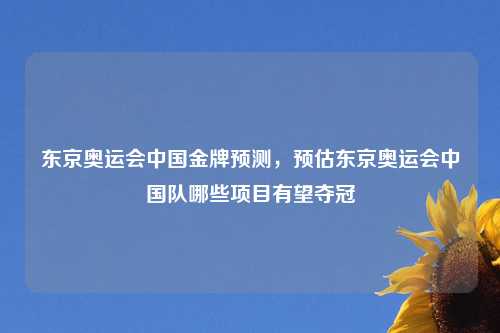 东京奥运会中国金牌预测，预估东京奥运会中国队哪些项目有望夺冠