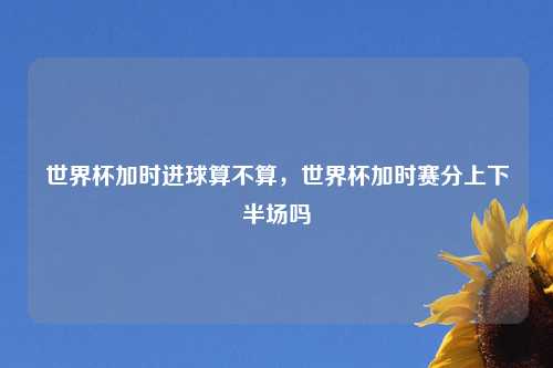 世界杯加时进球算不算,世界杯加时赛分上下半场吗