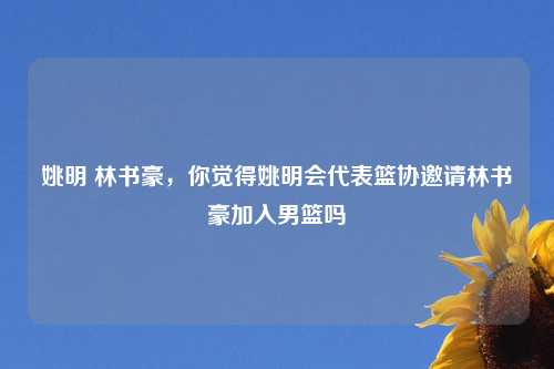 姚明 林书豪，你觉得姚明会代表篮协邀请林书豪加入男篮吗