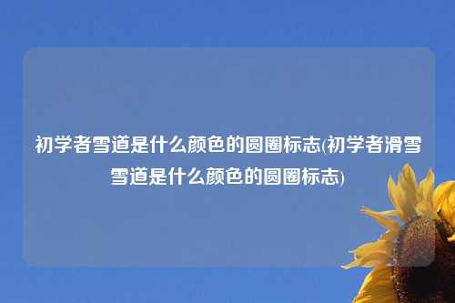 初学者雪道是什么颜色的圆圈标志(初学者滑雪雪道是什么颜色的圆圈标志)