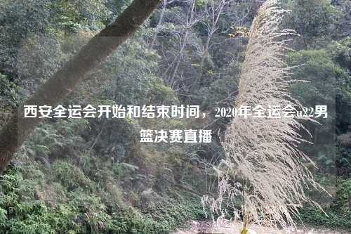 西安全运会开始和结束时间,2020年全运会u22男篮决赛直播
