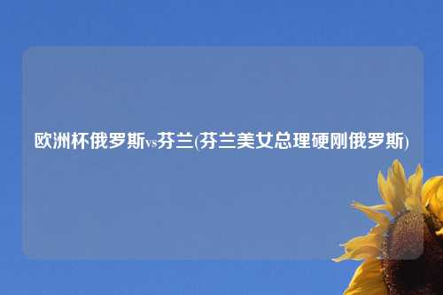 欧洲杯俄罗斯vs芬兰(芬兰美女总理硬刚俄罗斯)