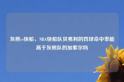 灰熊vs快船,NBA快船队贝弗利的罚球命中率能高于灰熊队的加索尔吗
