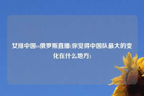 女排中国vs俄罗斯直播(你觉得中国队最大的变化在什么地方)