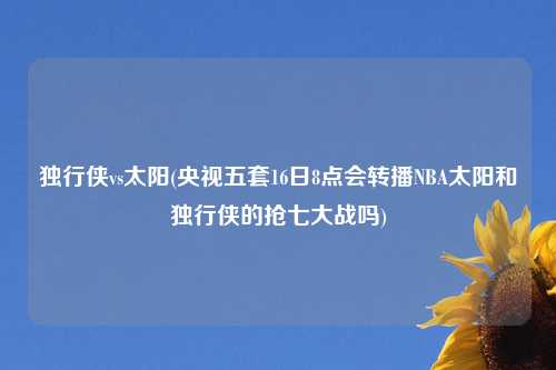 独行侠vs太阳(央视五套16日8点会转播NBA太阳和独行侠的抢七大战吗)