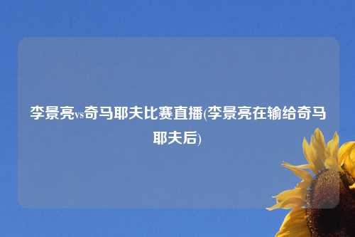 李景亮vs奇马耶夫比赛直播(李景亮在输给奇马耶夫后)