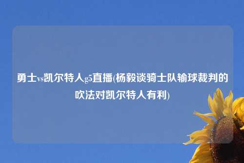 勇士vs凯尔特人g5直播(杨毅谈骑士队输球裁判的吹法对凯尔特人有利)