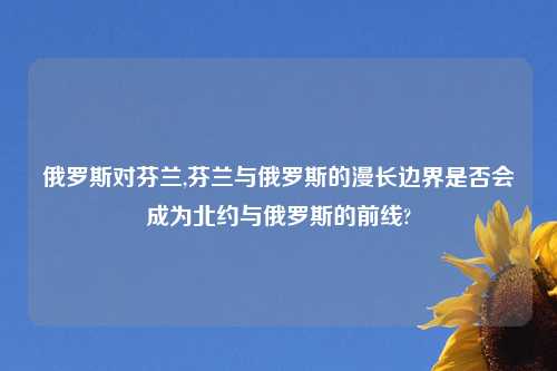 俄罗斯对芬兰,芬兰与俄罗斯的漫长边界是否会成为北约与俄罗斯的前线?