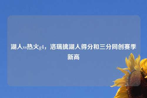 湖人vs热火g4,洛瑞擒湖人得分和三分同创赛季新高